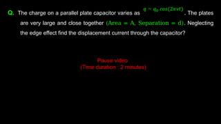 Q. The charge on a parallel plate capacitor varies as . The plates
are very large and close together (Area = A, Separation = d). Neglecting
the edge effect find the displacement current through the capacitor?
Pause video
(Time duration : 2 minutes)
 