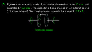 Q. Figure shows a capacitor made of two circular plate each of radius 12 cm , and
separated by 5.0 cm . The capacitor is being charged by an external source
(not shown in figure). The charging current is constant and equal to 0.15 A .
Parallel plate capacitor
 