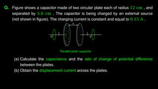 Q. Figure shows a capacitor made of two circular plate each of radius 12 cm , and
separated by 5.0 cm . The capacitor is being charged by an external source
(not shown in figure). The charging current is constant and equal to 0.15 A .
(a) Calculate the capacitance and the rate of change of potential difference
between the plates.
(b) Obtain the displacement current across the plates.
Parallel plate capacitor
 