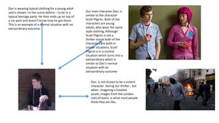 Dan is wearing typical clothing for a young adult
and is shown –in the scene before – to be in a      Our main character Dan, is
typical teenage party. He then ends up on top of    similar to the character
a car park and doesn’t know how he got there.       Scott Pilgrim. Both of the
This is an example of a normal situation with an    characters are young
extraordinary outcome.                              adults, who wear the same
                                                    style clothing. Although
                                                    Scott Pilgrim is not a
                                                    thriller movie both of the
                                                    characters are both in
                                                    similar situations. Scott
                                                    Pilgrim is in a normal
                                                    situation which turns into a
                                                    extraordinary which is
                                                    similar to Dan’s normal
                                                    situation with an
                                                    extraordinary outcome


                                                       Dan is not shown to be a violent
                                                       character during our thriller , but
                                                       when imagining a hooded
                                                       youth, images from the London
                                                       riots of teens is what most people
                                                       think they are like.
 