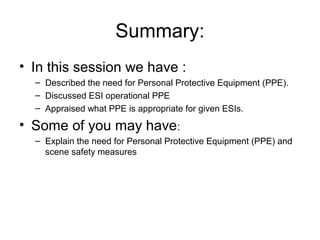 Summary:
• In this session we have :
– Described the need for Personal Protective Equipment (PPE).
– Discussed ESI operational PPE
– Appraised what PPE is appropriate for given ESIs.
• Some of you may have:
– Explain the need for Personal Protective Equipment (PPE) and
scene safety measures
 