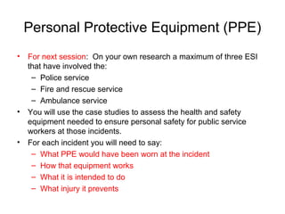 Personal Protective Equipment (PPE)
• For next session: On your own research a maximum of three ESI
that have involved the:
– Police service
– Fire and rescue service
– Ambulance service
• You will use the case studies to assess the health and safety
equipment needed to ensure personal safety for public service
workers at those incidents.
• For each incident you will need to say:
– What PPE would have been worn at the incident
– How that equipment works
– What it is intended to do
– What injury it prevents
 