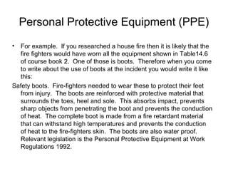Personal Protective Equipment (PPE)
• For example. If you researched a house fire then it is likely that the
fire fighters would have worn all the equipment shown in Table14.6
of course book 2. One of those is boots. Therefore when you come
to write about the use of boots at the incident you would write it like
this:
Safety boots. Fire-fighters needed to wear these to protect their feet
from injury. The boots are reinforced with protective material that
surrounds the toes, heel and sole. This absorbs impact, prevents
sharp objects from penetrating the boot and prevents the conduction
of heat. The complete boot is made from a fire retardant material
that can withstand high temperatures and prevents the conduction
of heat to the fire-fighters skin. The boots are also water proof.
Relevant legislation is the Personal Protective Equipment at Work
Regulations 1992.
 