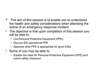 • The aim of this session is to enable you to understand
the health and safety considerations when attending the
scene of an emergency response incident.
• The objective is that upon completion of this session you
will be able to :
– List Personal Protective Equipment (PPE).
– Discuss ESI operational PPE
– Appraise what PPE is appropriate for given ESIs.
• Some of you may be able to:
– Explain the need for Personal Protective Equipment (PPE) and
scene safety measures
 