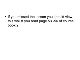 • If you missed the lesson you should view
this whilst you read page 53 -56 of course
book 2.
 