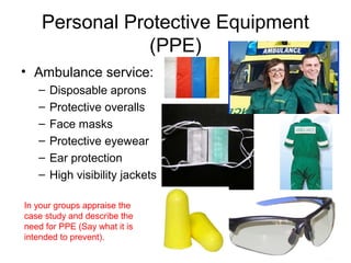 Personal Protective Equipment
(PPE)
• Ambulance service:
– Disposable aprons
– Protective overalls
– Face masks
– Protective eyewear
– Ear protection
– High visibility jackets
In your groups appraise the
case study and describe the
need for PPE (Say what it is
intended to prevent).
 