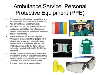 Ambulance Service: Personal
Protective Equipment (PPE)
• Four were injured and one trapped inside a
car following a crash that blocked the A47
Acle Straight near Great Yarmouth.
• The A47 between Acle and Yarmouth was
blocked for almost two hours following a
two-car crash near the Halvergate turning at
about 1.35pm today.
• A spokesman for the East of England
Ambulance Service said four people were
injured; one female and two adults were
treated at the scene before two of those
involved were taken to the James Paget
University Hospital in Gorleston for further
treatment.
• Norfolk Fire and Rescue Service sent two
crews to the scene. A spokesman said they
used hydraulic rescue equipment to release
casualties and provided scene safety.
• The road reopened at about 3.30pm.
 