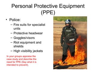 Personal Protective Equipment
(PPE)
• Police:
– Fire suits for specialist
units
– Protective headwear
– Goggles/visors
– Riot equipment and
shields
– High visibility jackets
In your groups appraise the
case study and describe the
need for PPE (Say what it is
intended to prevent).
 