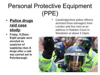 Personal Protective Equipment
(PPE)
• Police drugs
raid case
study:
• Friday, 9.25am:
Eight people were
arrested on
suspicion of
supplying class A
drugs after a raid
was carried out in
Peterborough.
• Cambridgeshire police officers
arrested three teenagers from
London and five men at an
address in Robden Court in
Woodston at about 4.15pm.
 
