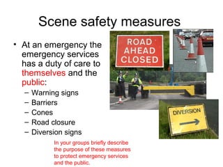 Scene safety measures
• At an emergency the
emergency services
has a duty of care to
themselves and the
public:
– Warning signs
– Barriers
– Cones
– Road closure
– Diversion signs
In your groups briefly describe
the purpose of these measures
to protect emergency services
and the public.
 