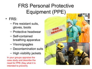 FRS Personal Protective
Equipment (PPE)
• FRS:
– Fire resistant suits,
gloves, boots
– Protective headwear
– Self-contained
breathing apparatus
– Visors/goggles
– Decontamination suits
– High visibility jackets
In your groups appraise the
case study and describe the
need for PPE (Say what it is
intended to prevent).
 
