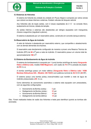 Manual de Atendimento a Emergências
PAE/001
Versão: 1Sistemas de Proteção e Combate
Izaias de Souza Aguiar
Técnico em Segurança do Trabalho – Reg.MTE 25.482/MG
Bombeiro Profissional Civil - Nível 2 Reg.CNBC 162.259
2
5.3 Sistemas de Hidrantes
O sistema de hidrante da unidade da unidade em Pouso Alegre é composto por vários ramais
que cobrem as áreas internas e externas. Existem válvulas de bloqueio setorial
Aos hidrantes são de dupla saídas, com 2 (duas) expedições de 2 ½” na conexão Storz,
acabamento em bronze, dotada de tampão.
As saídas internas e externas são abastecidas por abrigos equipados com mangueiras,
chaves e esguichos (regulável e plenos).
O sistema é abastecido por um reservatório aéreo, construído em concreto (tanque externo).
5.4 Reservatório de Água de Incêndio
A rede de hidrante é abastecida por reservatório externo, que compartilha o abastecimento
com as demais demandas da empresa.
O reservatório esta devidamente configurado de maneira a prover uma Reserva Técnica de
Incêndio (RTI) de 60 m3 para a rede de incêndio. O reservatório possui um volume total de
aproximadamente 180 m3.
5.5 Sistema de Bombeamento de Água de Incêndio
O sistema de bombeamento é composto por 1 (uma) bomba centrífuga de marca Vanguarda
Hidro e Elétrica Ltda, modelo KSB Meganorm, com vazão de 70 m3
/h e pressão de projeto
de 80 m.c.a.
A bomba centrífuga possui um motor elétrico (Vanguarda Hidro e Elétrica Ltda / KSB
Bombas Hidraulicas S/A – Modelo: CB 75241) com potência nominal de 38,13 CV (40 HP).
O sistema possui uma bomba jockey (marca/modelo) que mantêm a rede de água de
incêndio pressurizada a 60 m.c.a.
Como elementos de acionamento automático o sistema esta equipado com pressostatos,
com as seguintes configurações:
 Acionamento da Bomba Jockey : 6 psi
 Desligamento da Bomba Jockey : 90 psi
 Acionamento da Bomba Elétrica : 40 psi
 Desligamento da bomba elétrica: 90 psi
Obs.: Foram realizados testes de vazão dos hidrantes e teste para identificar quando as bombas são
acionadas.
 