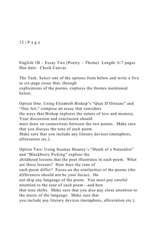 12 | P a g e
English 1B – Essay Two (Poetry – Theme) Length: 6-7 pages
Due date: Check Canvas
The Task: Select one of the options from below and write a five
to six-page essay that, through
explications of the poems, explores the themes mentioned
below.
Option One: Using Elizabeth Bishop’s “Quai D’Orleans” and
“One Art,” compose an essay that considers
the ways that Bishop explores the nature of loss and memory.
Your discussion and conclusion should
must draw on connections between the two poems. Make sure
that you discuss the tone of each poem.
Make sure that you include any literary devices (metaphors,
alliteration etc.).
Option Two: Using Seamus Heaney’s “Death of a Naturalist”
and “Blackberry Picking” explore the
childhood lessons that the poet illustrates in each poem. What
are those lessons? How does the tone of
each poem differ? Focus on the similarities of the poems (the
differences should not be your focus). Do
not skip any language of the poem. You must pay careful
attention to the tone of each poem—and how
that tone shifts. Make sure that you also pay close attention to
the music of the language. Make sure that
you include any literary devices (metaphors, alliteration etc.).
 