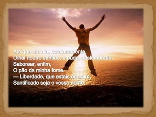 Até que um dia, corajosamente, Olhei noutro sentido, e pude, deslumbrado, Saborear, enfim, O pão da minha fome. — Liberdade, que estais em mim, Santificado seja o vosso nome.   