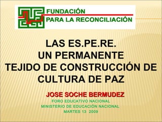 LAS ES.PE.RE.
UN PERMANENTE
TEJIDO DE CONSTRUCCIÓN DE
CULTURA DE PAZ
JOSE SOCHE BERMUDEZJOSE SOCHE BERMUDEZ
FORO EDUCATIVO NACIONAL
MINISTERIO DE EDUCACIÓN NACIONAL
MARTES 13 2009
 