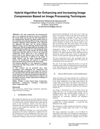Hybrid Algorithm for Enhancing and Increasing Image
Compression Based on Image Processing Techniques
Khalil Ibrahim Mohammad Abuzanouneh
IT Department, College of Computer, Al Qassim University,
Al Qassim, Saudi Arabia,
ka.abuzanouneh@qu.edu.sa
Abstract—The data compression and decompression
play a very important role and are necessary to minimize
the storage media and increase the data transmission in
the communication channel, the images quality based on
the evaluating and analyzing different image compression
techniques applying hybrid algorithm is the important
new approach. The paper uses the hybrid technique
applied to images sets for enhancing and increasing image
compression, and also including different advantages such
as minimizing the graphics file size with keeping the image
quality in high level. In this concept, the hybrid image
compression algorithm (HCIA) is used as one integrated
compression system, HCIA has a new technique and
proven itself on the different types of ﬁle images. The
compression effectiveness is affected by the quality of
image sensitive, and the image compression process
involves the identification and removal of redundant
pixels and unnecessary elements of the source image.
The proposed algorithm is a new approach to compute
and present the high image quality to get maximization
compression [1].
In This research can be generated more space
consumption and computation for compression rate
without degrading the quality of the image, the results of
the experiment show that the improvement and accuracy
can be achieved by using hybrid compression algorithm. A
hybrid algorithm has been implemented to compress and
decompress the given images using hybrid techniques in
java package software.
Index Terms—Lossless Based Image Compression,
Redundancy, Compression Technique, Compression
Ratio, Compression Time.
Keywords
Data Compression, Hybrid Image Compression Algorithm,
Image Processing Techniques.
I. INTRODUCTION
Data compression processes are one of the important topics in
the nowadays, and the image processing has become a ground
of it research today. There are different types of data must be
stored in data warehouses, archives, and they must be
transmitted through communication channels, and therefore
several of data compression algorithms were designed for
image processing[2].
The main compression techniques are a lossy and lossless
compression. The lossless compression is applied when the
file information has to be uncompressed as the same it was
before compression. The files can be stored using the lossless
compression technique, losing any data or character could be
made the data misleading the in the worst case. So there are
limits to the amount of space saving that can be gotten with
lossless compression. In general, the ratios of Lossless
compression the range from 20% to 60%, while the lossy
compression process on the image file doesn't have to be
stored completely [3]. Based on the lossless method a lot of
bits can be thrown away from some images, such as audio
data and video when the uncompressed process is done, and
the total of data can be acceptable quality.
Compression image is an encoding rules process for
decreasing the number in the original image to store or
transmit it, the image compression can be identified removed
unnecessary pixels of the source image, by reducing the
memory size that needed for keeping the image high quality.
The lossy compression can be more meaningful when the
compressed images have high quality and in the general can
be satisfactory in the most cases [4].
The goal of the image compression process is to get the
minimum number of bits for storing process and transmission.
In the final experiments, the data encoding could possibly
reach a 30-80% reduction in the size of data.
II. IMAGE PROCESSING AND COMPRESSION
Image processing is the image operation into a collection of
pixels connected together, and it also the most significant task
in the image compression to get better image analysis, the
original image can be formed into different sizes and pieces,
so the most important task in the image compression is to
explore and apply the appropriate algorithms and parameters
selection [5].
Any Image is characterized by a set of pixels, and in the
images, there are a lot of common parts existing with the
neighboring pixels and correlated together include a lot of
redundant pixels. The two supporting components of
compression are irrelevancy reduction and redundancy
reduction.
1. Redundancy Reduction: The property in an image due to
redundant bits is called redundancy. It means the data
duplication in the images.
Data elimination is called redundant data reduction, it helps to
get a minimal storages spaces and results in the image
compression.
The image compression can apply a set of methods for
reducing the total number of bits required for representing an
image achieved by eliminating the difference of redundancy
pixels existing in the pixels of an image[6]. There are three
International Journal of Computer Science and Information Security (IJCSIS),
Vol. 16, No. 3, March 2018
90 https://sites.google.com/site/ijcsis/
ISSN 1947-5500
 