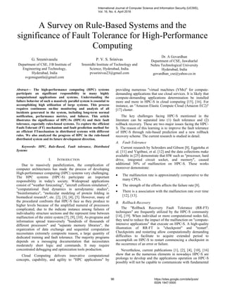 A Survey on Rule-Based Systems and the
significance of Fault Tolerance for High-Performance
Computing
G. Sreenivasulu
Department of CSE, J B Institute of
Engineering and Technology,
Hyderabad, India
svgonuguntla@gmail.com
P. V. S. Srinivas
Sreenidhi Institute of Technology and
Science, Hyderabad, India.
pvssrinivas23@gmail.com
Dr. A Govardhan
Department of CSE, Jawaharlal
Nehru Technological University
Hyderabad, India
govardhan_cse@yahoo.co.in
Abstract— The high-performance computing (HPC) systems
participate an significant responsibility in many highly
computational applications and systems. Understanding the
failure behavior of such a massively parallel system is essential to
accomplishing high utilization of large systems. This process
requires continuous on-line monitoring and analysis of all
incidents generated in the system, including long-term normal
notification, performance metrics, and failures. This article
illustrates the significance of HPC-Ss (HPC-S) and their fault
tolerance, especially rules-based systems. To explore the efficient
Fault-Tolerant (FT) mechanism and fault prediction method for
an efficient FTmechanism in distributed systems with different
rules. We also analyzed the progress of HPC in the rule-based
distributed system and its future development direction.
Keywords- HPC, Rule-Based, Fault tolerance, Distributed
Systems
I. INTRODUCTION
Due to massively parallelization, the complication of
computer architectures has made the process of developing
High-performance computing (HPC) systems very challenging.
The HPC systems (HPC-S) participate an important
responsibility in today's society. Widespread applications
consist of "weather forecasting", "aircraft collision simulation",
"computational fluid dynamics in aerodynamic studies",
"bioinformatics", "molecular modeling of protein folding in
biomedical research", etc. [2], [3], [4], [5]. However, many of
the procedural confronts that HPC-S face as they produce to
higher levels because of the amplified numeral of processors
complicated, due to the indicate instance among failures of
individuality structure sections and the represent time between
malfunction of the entire system [7], [9], [10]. As programs and
information spread transversely "hundreds of thousands of
different processors" and "separate memory libraries", the
organization of data exchange and sequential computation
necessitates extremely composite reason, a large quantity of
dedicated training and fault tolerance. The majority programs
depends on a messaging documentation that necessitates
moderately short logic and commands. It may require
concentrated debugging and optimization tools production.
Cloud Computing delivers innovative computational
concepts, capability, and agility to "HPC applications" by
providing numerous "virtual machines (VMs)" for compute-
demanding applications that use cloud services. It is likely that
compute-demanding applications determination be installed
more and more in HPC-S in cloud computing [15], [16]. For
instance, an "Amazon Elastic Compute Cloud (Amazon EC2)"
[17] cluster.
The key challenges facing HPC-S mentioned in the
literature can be separated into (1) fault tolerance and (2)
rollback recovery. These are two major issues facing the HPC-
S. The reason of this learning is to improve the fault tolerance
of HPC-S through rule-based prediction and a new rollback
recovery scheme. The current research is studied in detail.
A. Fault Tolerance
Current research by Schroders and Gibson [8], Eggetoha et
al. [11] and Yigitbasi, et al. [12] and the data collections make
available in [25] demonstrate that HW such as "processor, hard
drive, integrated circuit socket, and memory", caused
additional 50% of malfunction on HPC-S. These works
moreover demonstrate:
• The malfunction rate is approximately comparative to the
many CPUs.
• The strength of the efforts affects the failure rate [8].
• There is a association with the malfunction rate over time
[12], [13].
B. Rollback-Recovery
The "Rollback Recovery Fault Tolerance (RR-FT)
techniques" are frequently utilized by the HPC-S community
[14], [19]. When individual or more computational nodes fail,
they tend to reduce the impact of the malfunction on "compute-
intensive applications" that execute on HPC-S. A high-quality
illustration of RR-FT is "checkpoint" and "restart".
Checkpoints and restarting allow computationally demanding
difficulties to facilitate to acquire extended period to
accomplish on HPC-S to restart commencing a checkpoint in
the occurrence of an error or failure.
Nevertheless, current publications [1], [2], [4], [10], [16]
show that as the numerous elements in nowadays HPC-S are
prolongs to develop and the applications operation on HPC-S
possibly will not be capable to communicate with fundamental
International Journal of Computer Science and Information Security (IJCSIS),
Vol. 16, No. 4, April 2018
96 https://sites.google.com/site/ijcsis/
ISSN 1947-5500
 