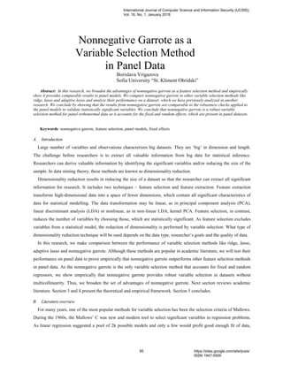 Nonnegative Garrote as a
Variable Selection Method
in Panel Data
Borislava Vrigazova
Sofia University “St. Kliment Ohridski”
Abstract: In this research, we broaden the advantages of nonnegative garrote as a feature selection method and empirically
show it provides comparable results to panel models. We compare nonnegative garrote to other variable selection methods like
ridge, lasso and adaptive lasso and analyze their performance on a dataset, which we have previously analyzed in another
research. We conclude by showing that the results from nonnegative garrote are comparable to the robustness checks applied to
the panel models to validate statistically significant variables. We conclude that nonnegative garrote is a robust variable
selection method for panel orthonormal data as it accounts for the fixed and random effects, which are present in panel datasets.
Keywords: nonnegative garrote, feature selection, panel models, fixed effects
A. Introduction
Large number of variables and observations characterizes big datasets. They are ‘big’ in dimension and length.
The challenge before researchers is to extract all valuable information from big data for statistical inference.
Researchers can derive valuable information by identifying the significant variables and/or reducing the size of the
sample. In data mining theory, these methods are known as dimensionality reduction.
Dimensionality reduction results in reducing the size of a dataset so that the researcher can extract all significant
information for research. It includes two techniques – feature selection and feature extraction. Feature extraction
transforms high-dimensional data into a space of fewer dimensions, which contain all significant characteristics of
data for statistical modelling. The data transformation may be linear, as in principal component analysis (PCA),
linear discriminant analysis (LDA) or nonlinear, as in non-linear LDA, kernel PCA. Feature selection, in contrast,
reduces the number of variables by choosing those, which are statistically significant. As feature selection excludes
variables from a statistical model, the reduction of dimensionality is performed by variable selection. What type of
dimensionality reduction technique will be used depends on the data type, researcher’s goals and the quality of data.
In this research, we make comparison between the performance of variable selection methods like ridge, lasso,
adaptive lasso and nonnegative garrote. Although these methods are popular in academic literature, we will test their
performance on panel data to prove empirically that nonnegative garrote outperforms other feature selection methods
in panel data. As the nonnegative garrote is the only variable selection method that accounts for fixed and random
regressors, we show empirically that nonnegative garrote provides robust variable selection in datasets without
multicollinearity. Thus, we broaden the set of advantages of nonnegative garrote. Next section reviews academic
literature. Section 3 and 4 present the theoretical and empirical framework. Section 5 concludes.
B. Literature overview
For many years, one of the most popular methods for variable selection has been the selection criteria of Mallows.
During the 1960s, the Mallows’ C was new and modern tool to select significant variables in regression problems.
As linear regression suggested a pool of 2k possible models and only a few would profit good enough fit of data,
International Journal of Computer Science and Information Security (IJCSIS),
Vol. 16, No. 1, January 2018
95 https://sites.google.com/site/ijcsis/
ISSN 1947-5500
 