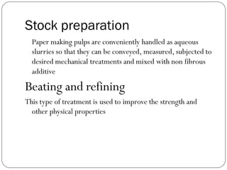Stock preparation
Paper making pulps are conveniently handled as aqueous
slurries so that they can be conveyed, measured, subjected to
desired mechanical treatments and mixed with non fibrous
additive
Beating and refining
This type of treatment is used to improve the strength and
other physical properties
 