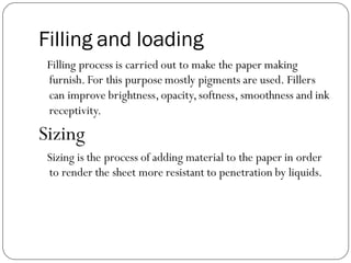 Filling and loading
Filling process is carried out to make the paper making
furnish. For this purpose mostly pigments are used. Fillers
can improve brightness,opacity,softness, smoothness and ink
receptivity.
Sizing
Sizing is the process of adding material to the paper in order
to render the sheet more resistant to penetration by liquids.
 