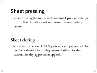 Sheet pressing
The sheet leaving the wet contains almost 4 parts of water per
part of fiber. For this sheet are pressed between rotary
presses.
Sheet drying
At a water content of 1.2-1.9 parts of water per part of fiber,
mechanical means for drying are not feasible ,for this
evaporation drying process is applied.
 