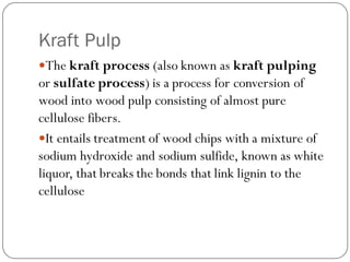 Kraft Pulp
The kraft process (also known as kraft pulping
or sulfate process) is a process for conversion of
wood into wood pulp consisting of almost pure
cellulose fibers.
It entails treatment of wood chips with a mixture of
sodium hydroxide and sodium sulfide, known as white
liquor, that breaks the bonds that link lignin to the
cellulose
 