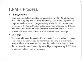 KRAFT Process
 Impregnation:
Common wood chips used in pulp production are 12–25 millimeters
(0.47–0.98 in) long and 2–10 millimeters (0.079–0.394 in) thick.The
chips normally first enter the presteaming where they are wetted and
preheated with steam. Cavities inside fresh wood chips are partly filled
with liquid and partly with air.The steam treatment causes the air to
expand and about 25% of the air to be expelled from the chips
 Cooking:
The wood chips are then cooked in pressurized vessels called digesters.
Some digesters operate in a batch manner and some in a continuous
process.There are several variations of the cooking processes both for
the batch and the continuous digesters. Digesters producing 1,000 tons
or more of pulp per day are common
 