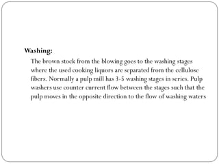 Washing:
The brown stock from the blowing goes to the washing stages
where the used cooking liquors are separated from the cellulose
fibers. Normally a pulp mill has 3-5 washing stages in series. Pulp
washers use counter current flow between the stages such that the
pulp moves in the opposite direction to the flow of washing waters
 