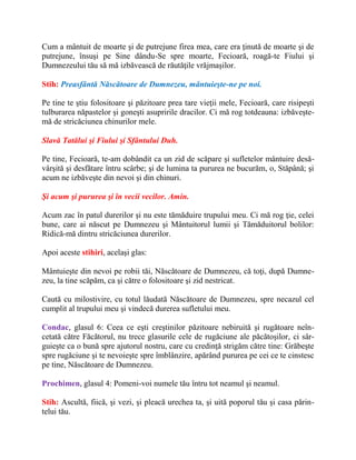 Cum a mântuit de moarte şi de putrejune firea mea, care era ţinută de moarte şi de
putrejune, însuşi pe Sine dându-Se spre moarte, Fecioară, roagă-te Fiului şi
Dumnezeului tău să mă izbăvească de răutăţile vrăjmaşilor.
Stih: Preasfântă Născătoare de Dumnezeu, mântuieşte-ne pe noi.
Pe tine te ştiu folositoare şi păzitoare prea tare vieţii mele, Fecioară, care risipeşti
tulburarea năpastelor şi goneşti asupririle dracilor. Ci mă rog totdeauna: izbăveşte-
mă de stricăciunea chinurilor mele.
Slavă Tatălui şi Fiului şi Sfântului Duh.
Pe tine, Fecioară, te-am dobândit ca un zid de scăpare şi sufletelor mântuire desă-
vârşită şi desfătare întru scârbe; şi de lumina ta pururea ne bucurăm, o, Stăpână; şi
acum ne izbăveşte din nevoi şi din chinuri.
Şi acum şi pururea şi în vecii vecilor. Amin.
Acum zac în patul durerilor şi nu este tămăduire trupului meu. Ci mă rog ţie, celei
bune, care ai născut pe Dumnezeu şi Mântuitorul lumii şi Tămăduitorul bolilor:
Ridică-mă dintru stricăciunea durerilor.
Apoi aceste stihiri, acelaşi glas:
Mântuieşte din nevoi pe robii tăi, Născătoare de Dumnezeu, că toţi, după Dumne-
zeu, la tine scăpăm, ca şi către o folositoare şi zid nestricat.
Caută cu milostivire, cu totul lăudată Născătoare de Dumnezeu, spre necazul cel
cumplit al trupului meu şi vindecă durerea sufletului meu.
Condac, glasul 6: Ceea ce eşti creştinilor păzitoare nebiruită şi rugătoare neîn-
cetată către Făcătorul, nu trece glasurile cele de rugăciune ale păcătoşilor, ci sâr-
guieşte ca o bună spre ajutorul nostru, care cu credinţă strigăm către tine: Grăbeşte
spre rugăciune şi te nevoieşte spre îmblânzire, apărând pururea pe cei ce te cinstesc
pe tine, Născătoare de Dumnezeu.
Prochimen, glasul 4: Pomeni-voi numele tău întru tot neamul şi neamul.
Stih: Ascultă, fiică, şi vezi, şi pleacă urechea ta, şi uită poporul tău şi casa părin-
telui tău.
 