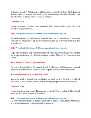 Sedealna, glasul 2: Apărătoare şi izbăvitoare şi a noastră păzitoare fiind, Fecioară
Străină, nu înceta pururea a ne dărui, curată, din bunătatea darurilor tale celor ce cu
milostivire de la dumnezeiască icoana ta se varsă.
Cântarea a 4-a
Irmos: Auzit-am, Doamne, taina iconomiei Tale, înţeles-am lucrurile Tale şi am
proslăvit Dumnezeirea Ta.
Stih: Preasfântă Născătoare de Dumnezeu, mântuieşte-ne pe noi.
Thesalia împreună cu Evia vestesc minunile tale cele ce izvorăsc de la icoana ta,
Fecioară, iar Magnezia şi toţi cei binecredincioşi mai cu osebire se desfătează de a
ta bunăvoire.
Stih: Preasfântă Născătoare de Dumnezeu, mântuieşte-ne pe noi.
După cum din foc în chip minunat ai mântuit, Fecioară, icoana ta cea prea cinstită,
aşa stinge, rugămu-ne, şi cărbunii patimilor noastre, Maică a lui Dumnezeu prea
slăvită.
Slavă Tatălui şi Fiului şi Sfântului Duh.
De boli şi de primejdii şi de asupriri degrab îi izbăveşte, Străină prea nevinovată,
pe cei ce la dumnezeiască icoana ta caută scăpare, Fecioară întru totul lăudată.
Şi acum şi pururea şi în vecii vecilor. Amin.
Magnezia toată şi toţi cei bine credincioşi se laudă cu tine, Străină prea slăvită,
ceea ce ca şi cu o vistierie de mult preţ se îmbogăţeşte prin icoana ta cea cinstită.
Cântarea a 5-a
Irmos: Luminează-ne pe noi, Doamne, cu poruncile Tale şi cu braţul Tău cel înalt
pacea Ta o dă nouă, Iubitorule de oameni.
Stih: Preasfântă Născătoare de Dumnezeu, mântuieşte-ne pe noi.
De împresurările cele rele şi de toată strâmtorarea apără, Curată, Sfântă Mănăstirea
ta şi pe toţi cei care cu credinţă aleargă la icoana ta.
 