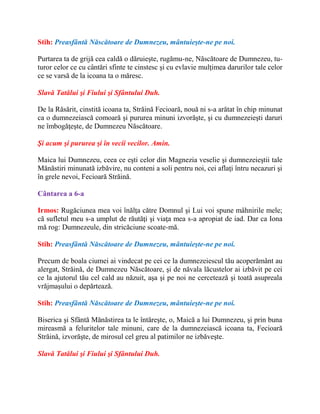 Stih: Preasfântă Născătoare de Dumnezeu, mântuieşte-ne pe noi.
Purtarea ta de grijă cea caldă o dăruieşte, rugămu-ne, Născătoare de Dumnezeu, tu-
turor celor ce cu cântări sfinte te cinstesc şi cu evlavie mulţimea darurilor tale celor
ce se varsă de la icoana ta o măresc.
Slavă Tatălui şi Fiului şi Sfântului Duh.
De la Răsărit, cinstită icoana ta, Străină Fecioară, nouă ni s-a arătat în chip minunat
ca o dumnezeiască comoară şi pururea minuni izvorăşte, şi cu dumnezeieşti daruri
ne îmbogăţeşte, de Dumnezeu Născătoare.
Şi acum şi pururea şi în vecii vecilor. Amin.
Maica lui Dumnezeu, ceea ce eşti celor din Magnezia veselie şi dumnezeieştii tale
Mănăstiri minunată izbăvire, nu conteni a soli pentru noi, cei aflaţi întru necazuri şi
în grele nevoi, Fecioară Străină.
Cântarea a 6-a
Irmos: Rugăciunea mea voi înălţa către Domnul şi Lui voi spune mâhnirile mele;
că sufletul meu s-a umplut de răutăţi şi viaţa mea s-a apropiat de iad. Dar ca Iona
mă rog: Dumnezeule, din stricăciune scoate-mă.
Stih: Preasfântă Născătoare de Dumnezeu, mântuieşte-ne pe noi.
Precum de boala ciumei ai vindecat pe cei ce la dumnezeiescul tău acoperământ au
alergat, Străină, de Dumnezeu Născătoare, şi de năvala lăcustelor ai izbăvit pe cei
ce la ajutorul tău cel cald au năzuit, aşa şi pe noi ne cercetează şi toată asupreala
vrăjmaşului o depărtează.
Stih: Preasfântă Născătoare de Dumnezeu, mântuieşte-ne pe noi.
Biserica şi Sfântă Mănăstirea ta le întăreşte, o, Maică a lui Dumnezeu, şi prin buna
mireasmă a feluritelor tale minuni, care de la dumnezeiască icoana ta, Fecioară
Străină, izvorăşte, de mirosul cel greu al patimilor ne izbăveşte.
Slavă Tatălui şi Fiului şi Sfântului Duh.
 