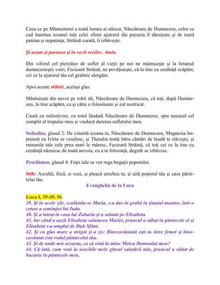 Ceea ce pe Mântuitorul a toată lumea ai născut, Născătoare de Dumnezeu, celor ce
cad înaintea icoanei tale celei sfinte ajutorul tău pururea îl dăruieşte şi de toată
patima şi neputinţa, Străină curată, îi izbăveşte.
Şi acum şi pururea şi în vecii vecilor. Amin.
Din viforul cel pierzător de suflet al vieţii pe noi ne mântuieşte şi la limanul
dumnezeieştii voiri, Fecioară Străină, ne povăţuieşte, că la tine cu credinţă scăpăm,
cei ce la ajutorul tău cel grabnic alergăm.
Apoi aceste stihiri, acelaşi glas:
Mântuieşte din nevoi pe robii tăi, Născătoare de Dumnezeu, că toţi, după Dumne-
zeu, la tine scăpăm, ca şi către o folositoare şi zid nestricat.
Caută cu milostivire, cu totul lăudată Născătoare de Dumnezeu, spre necazul cel
cumplit al trupului meu şi vindecă durerea sufletului meu.
Sedealna, glasul 2: De cinstită icoana ta, Născătoare de Dumnezeu, Magnezia îm-
preună cu Iviria se veselesc, şi Thesalia toată întru cântări de laudă te slăveşte, şi
minunile tale cele prea mari le măresc, Fecioară Străină, că toţi cei ce la tine cu
credinţă năzuiesc de toată nevoia, cu a ta folosinţă, degrab se izbăvesc.
Prochimen, glasul 4: Feţei tale se vor ruga bogaţii poporului.
Stih: Ascultă, fiică, şi vezi, şi pleacă urechea ta, şi uită poporul tău şi casa părin-
telui tău.
Evanghelia de la Luca
Luca I, 39-49, 56
39. Şi în acele zile, sculându-se Maria, s-a dus în grabă în ţinutul muntos, într-o
cetate a seminţiei lui Iuda.
40. Şi a intrat în casa lui Zaharia şi a salutat pe Elisabeta.
41. Iar când a auzit Elisabeta salutarea Mariei, pruncul a săltat în pântecele ei şi
Elisabeta s-a umplut de Duh Sfânt,
42. Şi cu glas mare a strigat şi a zis: Binecuvântată eşti tu între femei şi bine-
cuvântat este rodul pântecelui tău.
43. Şi de unde mie aceasta, ca să vină la mine Maica Domnului meu?
44. Că iată, cum veni la urechile mele glasul salutării tale, pruncul a săltat de
bucurie în pântecele meu.
 
