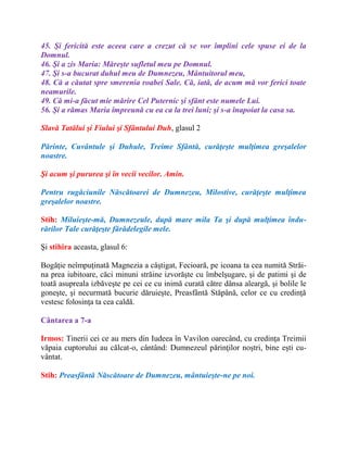 45. Şi fericită este aceea care a crezut că se vor împlini cele spuse ei de la
Domnul.
46. Şi a zis Maria: Măreşte sufletul meu pe Domnul.
47. Şi s-a bucurat duhul meu de Dumnezeu, Mântuitorul meu,
48. Că a căutat spre smerenia roabei Sale. Că, iată, de acum mă vor ferici toate
neamurile.
49. Că mi-a făcut mie mărire Cel Puternic şi sfânt este numele Lui.
56. Şi a rămas Maria împreună cu ea ca la trei luni; şi s-a înapoiat la casa sa.
Slavă Tatălui şi Fiului şi Sfântului Duh, glasul 2
Părinte, Cuvântule şi Duhule, Treime Sfântă, curăţeşte mulţimea greşalelor
noastre.
Şi acum şi pururea şi în vecii vecilor. Amin.
Pentru rugăciunile Născătoarei de Dumnezeu, Milostive, curăţeşte mulţimea
greşalelor noastre.
Stih: Miluieşte-mă, Dumnezeule, după mare mila Ta şi după mulţimea îndu-
rărilor Tale curăţeşte fărădelegile mele.
Şi stihira aceasta, glasul 6:
Bogăţie neîmpuţinată Magnezia a câştigat, Fecioară, pe icoana ta cea numită Străi-
na prea iubitoare, căci minuni străine izvorăşte cu îmbelşugare, şi de patimi şi de
toată asupreala izbăveşte pe cei ce cu inimă curată către dânsa aleargă, şi bolile le
goneşte, şi necurmată bucurie dăruieşte, Preasfântă Stăpână, celor ce cu credinţă
vestesc folosinţa ta cea caldă.
Cântarea a 7-a
Irmos: Tinerii cei ce au mers din Iudeea în Vavilon oarecând, cu credinţa Treimii
văpaia cuptorului au călcat-o, cântând: Dumnezeul părinţilor noştri, bine eşti cu-
vântat.
Stih: Preasfântă Născătoare de Dumnezeu, mântuieşte-ne pe noi.
 