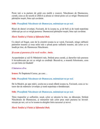 Peste toţi a ta purtare de grijă cea multă o rourezi, Născătoare de Dumnezeu,
curată, ceea ce de secetă ai izbăvit şi ploaie ai vărsat peste cei ce strigă: Dumnezeul
părinţilor noştri, bine eşti cuvântat.
Stih: Preasfântă Născătoare de Dumnezeu, mântuieşte-ne pe noi.
Râuri de daruri izvorăşti, Fecioară, de la icoana ta, şi de boli şi de toată neputinţa
izbăveşti pe cei ce strigă pururea: Dumnezeul părinţilor noştri, bine eşti cuvântat.
Slavă Tatălui şi Fiului şi Sfântului Duh.
Cu darul cel bogat, care de la cinstită icoana ta se varsă, Fecioară, stinge cărbunii
patimilor noastre şi roua milei tale o plouă peste sufletele noastre, ale celor ce te
laudă pe tine, de Dumnezeu Născătoare.
Şi acum şi pururea şi în vecii vecilor. Amin.
Acoperământ şi zid fii Mănăstirii tale, Străină prea curată, şi darurilor tale pururea
îi învredniceşte pe cei ce strigă cu credinţă: Bucură-te, a noastră folositoare, ceea
ce eşti întru tot lăudată!
Cântarea a 8-a
Irmos: Pe Împăratul Ceresc, pe care…
Stih: Preasfântă Născătoare de Dumnezeu, mântuieşte-ne pe noi.
De la Răsărit, pe apa mării, sositu-ne-a nouă sfântă icoana ta, Fecioară, ceea ce tu-
turor dar de mântuire izvorăşte şi toată neputinţa o tămăduieşte.
Stih: Preasfântă Născătoare de Dumnezeu, mântuieşte-ne pe noi.
Tărie trupurilor şi sufletelor, nouă, celor ce năzuim la tine, ne dăruieşte, Străină
Născătoare de Dumnezeu, şi minunilor tale celor prea mari pururea ne învred-
niceşte pe noi, cei ce la icoana ta alergăm întru necazuri şi nevoi.
Slavă Tatălui şi Fiului şi Sfântului Duh.
 