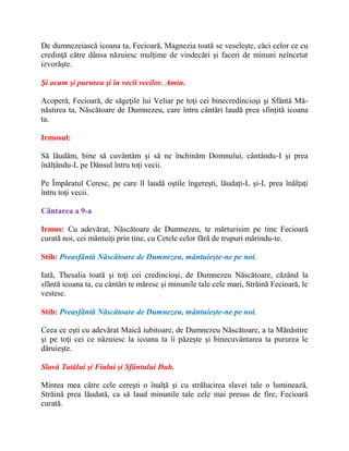 De dumnezeiască icoana ta, Fecioară, Magnezia toată se veseleşte, căci celor ce cu
credinţă către dânsa năzuiesc mulţime de vindecări şi faceri de minuni neîncetat
izvorăşte.
Şi acum şi pururea şi în vecii vecilor. Amin.
Acoperă, Fecioară, de săgeţile lui Veliar pe toţi cei binecredincioşi şi Sfântă Mă-
năstirea ta, Născătoare de Dumnezeu, care întru cântări laudă prea sfinţită icoana
ta.
Irmosul:
Să lăudăm, bine să cuvântăm şi să ne închinăm Domnului, cântându-I şi prea
înălţându-L pe Dânsul întru toţi vecii.
Pe Împăratul Ceresc, pe care îl laudă oştile îngereşti, lăudaţi-L şi-L prea înălţaţi
întru toţi vecii.
Cântarea a 9-a
Irmos: Cu adevărat, Născătoare de Dumnezeu, te mărturisim pe tine Fecioară
curată noi, cei mântuiţi prin tine, cu Cetele celor fără de trupuri mărindu-te.
Stih: Preasfântă Născătoare de Dumnezeu, mântuieşte-ne pe noi.
Iată, Thesalia toată şi toţi cei credincioşi, de Dumnezeu Născătoare, căzând la
sfântă icoana ta, cu cântări te măresc şi minunile tale cele mari, Străină Fecioară, le
vestesc.
Stih: Preasfântă Născătoare de Dumnezeu, mântuieşte-ne pe noi.
Ceea ce eşti cu adevărat Maică iubitoare, de Dumnezeu Născătoare, a ta Mănăstire
şi pe toţi cei ce năzuiesc la icoana ta îi păzeşte şi binecuvântarea ta pururea le
dăruieşte.
Slavă Tatălui şi Fiului şi Sfântului Duh.
Mintea mea către cele cereşti o înalţă şi cu strălucirea slavei tale o luminează,
Străină prea lăudată, ca să laud minunile tale cele mai presus de fire, Fecioară
curată.
 