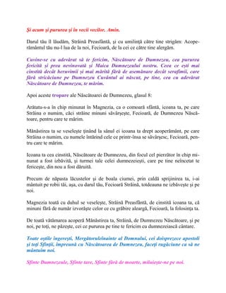 Şi acum şi pururea şi în vecii vecilor. Amin.
Darul tău îl lăudăm, Străină Preasfântă, şi cu umilinţă către tine strigăm: Acope-
rământul tău nu-l lua de la noi, Fecioară, de la cei ce către tine alergăm.
Cuvine-se cu adevărat să te fericim, Născătoare de Dumnezeu, cea pururea
fericită și prea nevinovată și Maica Dumnezeului nostru. Ceea ce ești mai
cinstită decât heruvimii și mai mărită fără de asemănare decât serafimii, care
fără stricăciune pe Dumnezeu Cuvântul ai născut, pe tine, cea cu adevărat
Născătoare de Dumnezeu, te mărim.
Apoi aceste tropare ale Născătoarei de Dumnezeu, glasul 8:
Arătatu-s-a în chip minunat în Magnezia, ca o comoară sfântă, icoana ta, pe care
Străina o numim, căci străine minuni săvârşeşte, Fecioară, de Dumnezeu Născă-
toare, pentru care te mărim.
Mănăstirea ta se veseleşte ţinând la sânul ei icoana ta drept acoperământ, pe care
Străina o numim, cu numele întărind cele ce printr-însa se săvârşesc, Fecioară, pen-
tru care te mărim.
Icoana ta cea cinstită, Născătoare de Dumnezeu, din focul cel pierzător în chip mi-
nunat a fost izbăvită, şi turmei tale celei dumnezeieşti, care pe tine neîncetat te
fericeşte, din nou a fost dăruită.
Precum de năpasta lăcustelor şi de boala ciumei, prin caldă sprijinirea ta, i-ai
mântuit pe robii tăi, aşa, cu darul tău, Fecioară Străină, totdeauna ne izbăveşte şi pe
noi.
Magnezia toată cu duhul se veseleşte, Străină Preasfântă, de cinstită icoana ta, că
minuni fără de număr izvorăşte celor ce cu grăbire aleargă, Fecioară, la folosinţa ta.
De toată vătămarea acoperă Mănăstirea ta, Străină, de Dumnezeu Născătoare, şi pe
noi, pe toţi, ne păzeşte, cei ce pururea pe tine te fericim cu dumnezeiască cântare.
Toate oştile îngereşti, Mergătoruleînainte al Domnului, cei doisprezece apostoli
şi toţi Sfinţii, împreună cu Născătoarea de Dumnezeu, faceţi rugăciune ca să ne
mântuim noi.
Sfinte Dumnezeule, Sfinte tare, Sfinte fără de moarte, miluieşte-ne pe noi.
 