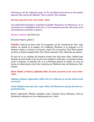 izbăveşte pe noi de vrăjmaşii noştri, că Tu eşti Dumnezeul nostru şi noi suntem
poporul Tău, toţi lucrul mâinilor Tale şi numele Tău chemăm.
Şi acum şi pururea şi în vecii vecilor. Amin.
Uşa milostivirii deschide-o nouă,binecuvântată Născătoare de Dumnezeu, ca să
nu pierim cei ce nădăjduim întru tine, ci să ne mântuim prin tine din nevoi, că tu
eşti mântuirea neamului creştinesc.
Doamne miluieşte (de 40 de ori)
Şi aceste tropare, glasul 2:
Podobie: Când de pe lemn, mort Te-ai pogorât, cel din Arimateea pe Tine, viaţa
tuturor, cu smirnă şi cu giulgiu Te-a înfăşurat, Hristoase şi cu dragoste s-a în-
demnat a săruta, cu inima şi cu buzele, trupul Tău cel nestricat. Însă fiind cuprins
de frică, se bucura strigând către Tine: Slavă smereniei Tale, iubitorule de oameni!
Pe toţi cei ce cu credinţă cad înaintea icoanei tale celei prea sfinte, Străină prea
lăudată, de toată scârba şi de nevoile cele cumplite îi izbăveşte, şi smeritele noastre
cereri le plineşte, că darurile tale şi a ta folosinţă pururea le mărim, pe care nu
înceta a le dărui tuturor celor bine credincioşi şi Mănăstirii tale, de Dumnezeu Năs-
cătoare.
Slavă Tatălui şi Fiului şi Sfântului Duh. Şi acum şi pururea şi în vecii vecilor.
Amin.
Stăpână, primeşte rugăciunile robilor tăi şi ne izbăveşte pe noi din toată nevoia
şi necazul.
Toată nădejdea mea spre tine o pun, Maica lui Dumnezeu, păzeşte-mă sub aco-
perământul tău.
Pentru rugăciunile Sfinţilor părinţilor noştri, Doamne Iisuse Hristoase, Fiul lui
Dumnezeu, miluieşte-ne şi ne mântuieşte pe noi. Amin.
 