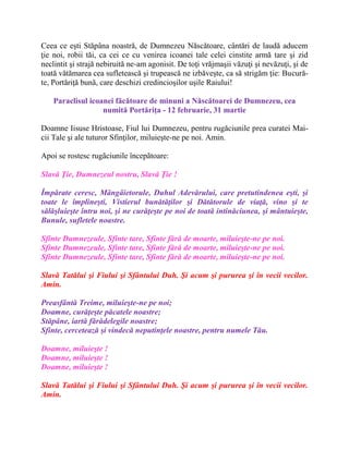 Ceea ce eşti Stăpâna noastră, de Dumnezeu Născătoare, cântări de laudă aducem
ţie noi, robii tăi, ca cei ce cu venirea icoanei tale celei cinstite armă tare şi zid
neclintit şi strajă nebiruită ne-am agonisit. De toţi vrăjmaşii văzuţi şi nevăzuţi, şi de
toată vătămarea cea sufletească şi trupească ne izbăveşte, ca să strigăm ţie: Bucură-
te, Portăriţă bună, care deschizi credincioşilor uşile Raiului!
Paraclisul icoanei făcătoare de minuni a Născătoarei de Dumnezeu, cea
numită Portăriţa - 12 februarie, 31 martie
Doamne Iisuse Hristoase, Fiul lui Dumnezeu, pentru rugăciunile prea curatei Mai-
cii Tale şi ale tuturor Sfinţilor, miluieşte-ne pe noi. Amin.
Apoi se rostesc rugãciunile începãtoare:
Slavă Ţie, Dumnezeul nostru, Slavă Ţie !
Împărate ceresc, Mângâietorule, Duhul Adevărului, care pretutindenea eşti, şi
toate le împlineşti, Vistierul bunătăţilor şi Dătătorule de viaţă, vino şi te
sălăşluieşte întru noi, şi ne curăţeşte pe noi de toată intinăciunea, şi mântuieşte,
Bunule, sufletele noastre.
Sfinte Dumnezeule, Sfinte tare, Sfinte fără de moarte, miluieşte-ne pe noi.
Sfinte Dumnezeule, Sfinte tare, Sfinte fără de moarte, miluieşte-ne pe noi.
Sfinte Dumnezeule, Sfinte tare, Sfinte fără de moarte, miluieşte-ne pe noi.
Slavă Tatălui şi Fiului şi Sfântului Duh. Şi acum şi pururea şi în vecii vecilor.
Amin.
Preasfântă Treime, miluieşte-ne pe noi;
Doamne, curăţeşte păcatele noastre;
Stăpâne, iartă fărădelegile noastre;
Sfinte, cercetează şi vindecă neputinţele noastre, pentru numele Tău.
Doamne, miluieşte !
Doamne, miluieşte !
Doamne, miluieşte !
Slavă Tatălui şi Fiului şi Sfântului Duh. Şi acum şi pururea şi în vecii vecilor.
Amin.
 