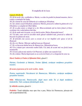 Evanghelia de la Luca
Luca I, 39-49, 56
39. Şi în acele zile, sculându-se Maria, s-a dus în grabă în ţinutul muntos, într-o
cetate a seminţiei lui Iuda.
40. Şi a intrat în casa lui Zaharia şi a salutat pe Elisabeta.
41. Iar când a auzit Elisabeta salutarea Mariei, pruncul a săltat în pântecele ei şi
Elisabeta s-a umplut de Duh Sfânt,
42. Şi cu glas mare a strigat şi a zis: Binecuvântată eşti tu între femei şi bine-
cuvântat este rodul pântecelui tău.
43. Şi de unde mie aceasta, ca să vină la mine Maica Domnului meu?
44. Că iată, cum veni la urechile mele glasul salutării tale, pruncul a săltat de
bucurie în pântecele meu.
45. Şi fericită este aceea care a crezut că se vor împlini cele spuse ei de la
Domnul.
46. Şi a zis Maria: Măreşte sufletul meu pe Domnul.
47. Şi s-a bucurat duhul meu de Dumnezeu, Mântuitorul meu,
48. Că a căutat spre smerenia roabei Sale. Că, iată, de acum mă vor ferici toate
neamurile.
49. Că mi-a făcut mie mărire Cel Puternic şi sfânt este numele Lui.
56. Şi a rămas Maria împreună cu ea ca la trei luni; şi s-a înapoiat la casa sa.
Slavă Tatălui şi Fiului şi Sfântului Duh, glasul 2
Părinte, Cuvântule şi Duhule, Treime Sfântă, curăţeşte mulţimea greşalelor
noastre.
Şi acum şi pururea şi în vecii vecilor. Amin.
Pentru rugăciunile Născătoarei de Dumnezeu, Milostive, curăţeşte mulţimea
greşalelor noastre.
Stih: Miluieşte-mă, Dumnezeule, după mare mila Ta şi după mulţimea
îndurărilor Tale curăţeşte fărădelegile mele.
Şi stihirile acestea, glasul 6:
Podobie: Toată nădejdea mea spre tine o pun, Maica lui Dumnezeu, păzeşte-mă
sub acoperământul tău.
 