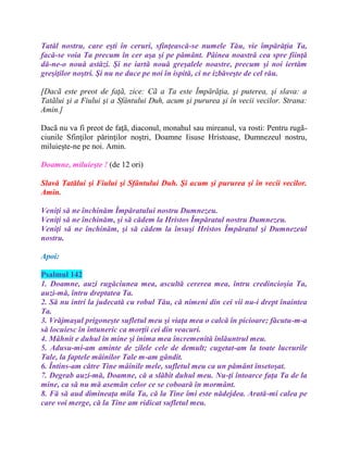 Tatăl nostru, care eşti în ceruri, sfinţească-se numele Tău, vie împărăţia Ta,
facă-se voia Ta precum în cer aşa şi pe pământ. Pâinea noastră cea spre fiinţă
dă-ne-o nouă astăzi. Şi ne iartă nouă greşalele noastre, precum şi noi iertăm
greşiţilor noştri. Şi nu ne duce pe noi în ispită, ci ne izbăveşte de cel rău.
[Dacã este preot de faţã, zice: Cã a Ta este Împărăţia, şi puterea, şi slava: a
Tatãlui şi a Fiului şi a Sfântului Duh, acum şi pururea şi în vecii vecilor. Strana:
Amin.]
Dacã nu va fi preot de faţã, diaconul, monahul sau mireanul, va rosti: Pentru rugã-
ciunile Sfinţilor părinţilor noştri, Doamne Iisuse Hristoase, Dumnezeul nostru,
miluieşte-ne pe noi. Amin.
Doamne, miluieşte ! (de 12 ori)
Slavă Tatălui şi Fiului şi Sfântului Duh. Şi acum şi pururea şi în vecii vecilor.
Amin.
Veniţi să ne închinăm Împăratului nostru Dumnezeu.
Veniţi să ne închinăm, şi să cădem la Hristos Împăratul nostru Dumnezeu.
Veniţi să ne închinăm, şi să cădem la însuşi Hristos Împăratul şi Dumnezeul
nostru.
Apoi:
Psalmul 142
1. Doamne, auzi rugăciunea mea, ascultă cererea mea, întru credincioşia Ta,
auzi-mă, întru dreptatea Ta.
2. Să nu intri la judecată cu robul Tău, că nimeni din cei vii nu-i drept înaintea
Ta.
3. Vrăjmaşul prigoneşte sufletul meu şi viaţa mea o calcă în picioare; făcutu-m-a
să locuiesc în întuneric ca morţii cei din veacuri.
4. Mâhnit e duhul în mine şi inima mea încremenită înlăuntrul meu.
5. Adusu-mi-am aminte de zilele cele de demult; cugetat-am la toate lucrurile
Tale, la faptele mâinilor Tale m-am gândit.
6. Întins-am către Tine mâinile mele, sufletul meu ca un pământ însetoşat.
7. Degrab auzi-mă, Doamne, că a slăbit duhul meu. Nu-ţi întoarce faţa Ta de la
mine, ca să nu mă asemăn celor ce se coboară în mormânt.
8. Fă să aud dimineaţa mila Ta, că la Tine îmi este nădejdea. Arată-mi calea pe
care voi merge, că la Tine am ridicat sufletul meu.
 