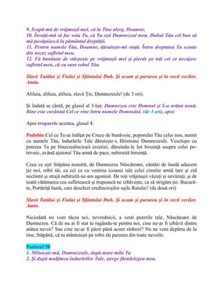 9. Scapă-mă de vrăjmaşii mei, că la Tine alerg, Doamne.
10. Învaţă-mă să fac voia Ta, că Tu eşti Dumnezeul meu. Duhul Tău cel bun să
mă povăţuiască la pământul dreptăţii.
11. Pentru numele Tău, Doamne, dăruieşte-mi viaţă. Întru dreptatea Ta scoate
din necaz sufletul meu.
12. Fă bunătate de stârpeşte pe vrăjmaşii mei şi pierde pe toţi cei ce necăjesc
sufletul meu, că eu sunt robul Tău.
Slavă Tatălui şi Fiului şi Sfântului Duh. Şi acum şi pururea şi în vecii vecilor.
Amin.
Aliluia, aliluia, aliluia, slavă Ţie, Dumnezeule! (de 3 ori).
Şi îndatã se cântã, pe glasul al 3-lea: Dumnezeu este Domnul şi S-a arătat nouă.
Bine este cuvântat Cel ce vine întru numele Domnului. (de 3 ori), apoi:
Apoi troparele acestea, glasul 4:
Podobie:Cel ce Te-ai înălţat pe Cruce de bunăvoie, poporului Tău celui nou, numit
cu numele Tău, îndurările Tale dăruieşte-i, Hristoase Dumnezeule. Veseleşte cu
puterea Ta pe binecredincioşii creştini, dăruindu-le lor biruinţă asupra celui po-
trivnic, având ajutorul Tău armă de pace, nebiruită biruinţă.
Ceea ce eşti Stăpâna noastră, de Dumnezeu Născătoare, cântări de laudă aducem
ţie noi, robii tăi, ca cei ce cu venirea icoanei tale celei cinstite armă tare şi zid
neclintit şi strajă nebiruită ne-am agonisit. De toţi vrăjmaşii văzuţi şi nevăzuţi, şi de
toată vătămarea cea sufletească şi trupească ne izbăveşte, ca să strigăm ţie: Bucură-
te, Portăriţă bună, care deschizi credincioşilor uşile Raiului! (de două ori)
Slavă Tatălui şi Fiului şi Sfântului Duh. Şi acum şi pururea şi în vecii vecilor.
Amin.
Niciodată nu vom tăcea noi, nevrednicii, a vesti puterile tale, Născătoare de
Dumnezeu. Că de nu ai fi stat tu rugându-te pentru noi, cine ne-ar fi izbăvit dintru
atâtea nevoi? Sau cine ne-ar fi păzit până acum slobozi? Nu ne vom depărta de la
tine, Stăpână, că tu mântuieşti pe robii tăi pururea din toate nevoile.
Psalmul 50
1. Miluieşte-mă, Dumnezeule, după mare mila Ta
2. Şi după mulţimea îndurărilor Tale, şterge fărădelegea mea.
 