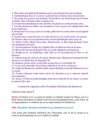 3. Mai vârtos mă spală de fărădelegea mea şi de păcatul meu mă curăţeşte.
4. Că fărădelegea mea eu o cunosc şi păcatul meu înaintea mea este pururea.
5. Ţie unuia am greşit şi rău înaintea Ta am făcut, aşa încât drept eşti Tu întru
cuvintele Tale şi biruitor când vei judeca Tu.
6. Că iată întru fărădelegi m-am zămislit şi în păcate m-a născut maica mea.
7. Că iată adevărul ai iubit; cele nearătate şi cele ascunse ale înţelepciunii Tale
mi-ai arătat mie.
8. Stropi-mă-vei cu isop şi mă voi curăţi; spăla-mă-vei şi mai vârtos decât zăpada
mă voi albi.
9. Auzului meu vei da bucurie şi veselie; bucura-se-vor oasele mele cele smerite.
10. Întoarce faţa Ta de la păcatele mele şi toate fărădelegile mele şterge-le.
11. Inimă curată zideşte întru mine, Dumnezeule, şi duh drept înnoieşte întru
cele dinlăuntru ale mele.
12. Nu mă lepăda de la faţa Ta şi Duhul Tău cel sfânt nu-l lua de la mine.
13. Dă-mi mie bucuria mântuirii Tale şi cu duh stăpânitor mă întăreşte.
14. Învăţa-voi pe cei fărădelege căile Tale şi cei necredincioşi la Tine se vor
întoarce.
15. Izbăveşte-mă de vărsarea de sânge, Dumnezeule, Dumnezeul mântuirii mele;
bucura-se-va limba mea de dreptatea Ta.
16. Doamne, buzele mele vei deschide şi gura mea va vesti lauda Ta.
17. Că de ai fi voit jertfă, Ţi-aş fi dat; arderile de tot nu le vei binevoi.
18. Jertfa lui Dumnezeu: duhul umilit; inima înfrântă şi smerită Dumnezeu nu o
va urgisi.
19. Fă bine, Doamne, întru bună voirea Ta, Sionului şi să se zidească zidurile
Ierusalimului.
20. Atunci vei binevoi jertfa dreptăţii, prinosul şi arderile de tot; atunci vor pune
pe altarul Tău viţei.
Canonul de rugăciune către Preasfânta Născătoare de Dumnezeu
Cântarea întâi, glasul 8
Irmos: Pe faraon cel ce se purta în căruţă l-a cufundat toiagul lui Moisi, cel ce a
făcut minuni de demult, în chipul Crucii lovind şi despărţind marea, şi pe Israil, cel
ce fugea pedestru, l-a mântuit, pe cel ce cânta cântarea lui Dumnezeu.
Stih: Preasfântă Născătoare de Dumnezeu, mântuieşte-ne pe noi.
Cine poate grăi mulţimea minunilor tale, Preacurată, cele ce de la icoana ta se
varsă cu prisosinţă peste cei ce te laudă cu credinţă?
 
