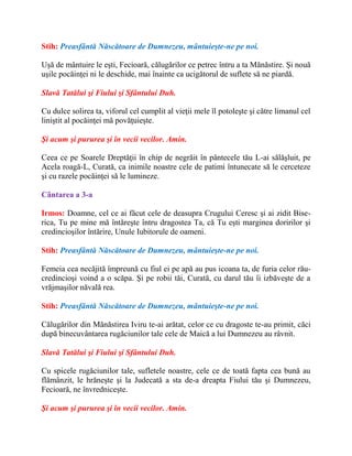 Stih: Preasfântă Născătoare de Dumnezeu, mântuieşte-ne pe noi.
Uşă de mântuire le eşti, Fecioară, călugărilor ce petrec întru a ta Mănăstire. Şi nouă
uşile pocăinţei ni le deschide, mai înainte ca ucigătorul de suflete să ne piardă.
Slavă Tatălui şi Fiului şi Sfântului Duh.
Cu dulce solirea ta, viforul cel cumplit al vieţii mele îl potoleşte şi către limanul cel
liniştit al pocăinţei mă povăţuieşte.
Şi acum şi pururea şi în vecii vecilor. Amin.
Ceea ce pe Soarele Dreptăţii în chip de negrăit în pântecele tău L-ai sălăşluit, pe
Acela roagă-L, Curată, ca inimile noastre cele de patimi întunecate să le cerceteze
şi cu razele pocăinţei să le lumineze.
Cântarea a 3-a
Irmos: Doamne, cel ce ai făcut cele de deasupra Crugului Ceresc şi ai zidit Bise-
rica, Tu pe mine mă întăreşte întru dragostea Ta, că Tu eşti marginea doririlor şi
credincioşilor întărire, Unule Iubitorule de oameni.
Stih: Preasfântă Născătoare de Dumnezeu, mântuieşte-ne pe noi.
Femeia cea necăjită împreună cu fiul ei pe apă au pus icoana ta, de furia celor rău-
credincioşi voind a o scăpa. Şi pe robii tăi, Curată, cu darul tău îi izbăveşte de a
vrăjmaşilor năvală rea.
Stih: Preasfântă Născătoare de Dumnezeu, mântuieşte-ne pe noi.
Călugărilor din Mănăstirea Iviru te-ai arătat, celor ce cu dragoste te-au primit, căci
după binecuvântarea rugăciunilor tale cele de Maică a lui Dumnezeu au râvnit.
Slavă Tatălui şi Fiului şi Sfântului Duh.
Cu spicele rugăciunilor tale, sufletele noastre, cele ce de toată fapta cea bună au
flămânzit, le hrăneşte şi la Judecată a sta de-a dreapta Fiului tău şi Dumnezeu,
Fecioară, ne învredniceşte.
Şi acum şi pururea şi în vecii vecilor. Amin.
 