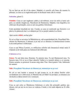 Nu ne lipsi pe noi de al tău ajutor, Stăpână, ci cererile cele bune ale noastre le
plineşte, ca ceea ce cu rugăciunea poţi să săvârşeşti toate câte le voieşti.
Sedealna, glasul 2:
Podobie: Ceea ce eşti rugătoare caldă şi zid nebiruit, izvor de milă şi lumii scă-
pare, cu osârdie strigăm ţie, Născătoare de Dumnezeu, Stăpână, vino degrabă şi ne
izbăveşte din primejdii, ceea ce eşti una grabnic folositoare.
Uşile pocăinţei deschide-mi mie. Curată, ca ceea ce nestricată uşa fecioriei o ai
păzit şi în pântecele tău L-ai sălăşluit pe Cel ce porţile iadului le-a biruit.
Apoi aceste stihiri, acelaşi glas:
Pe cei ce bine se nevoiesc în Mănăstirea ta, sub acoperământul tău, Preasfântă Năs-
cătoare de Dumnezeu, îi păzeşte şi pe toţi cei ce năzuiesc la dumnezeiască icoana
ta de toată patima îi slobozeşte.
Ceea ce eşti Maica Luminii, cu strălucirea solirilor tale întunericul minţii mele îl
risipeşte şi de toată grija cea lumească mă izbăveşte.
Cântarea a 4-a
Irmos: Tu eşti tăria mea, Doamne, Tu puterea mea, Tu eşti Dumnezeul meu, Tu
bucuria mea, Cel ce nu ai lăsat sânurile Tatălui şi a noastră sărăcie o ai cercetat.
Pentru aceasta, cu prorocul Avacum strig către Tine: Slavă puterii Tale, Iubitorule
de oameni.
Stih: Preasfântă Născătoare de Dumnezeu, mântuieşte-ne pe noi.
Pe cel ce mai înainte a aruncat în apă icoana ta, ca de mânia fiarelor celor
cuvântătoare să o izbăvească, la Muntele tău cel Sfânt l-ai povăţuit, ca minunea cea
săvârşită cu dânsa tuturor să o vestească.
Stih: Preasfântă Născătoare de Dumnezeu, mântuieşte-ne pe noi.
Ceea ce eşti celor ce flămânzesc hrănitoare şi celor din primejdii grabnic aju-
tătoare, nici pe noi nu ne trece cu vederea, Curată, ci de toată năpasta ne fii izbă-
vitoare.
 