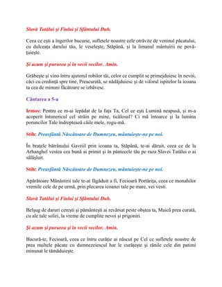 Slavă Tatălui şi Fiului şi Sfântului Duh.
Ceea ce eşti a îngerilor bucurie, sufletele noastre cele otrăvite de veninul păcatului,
cu dulceaţa darului tău, le veseleşte, Stăpână, şi la limanul mântuirii ne povă-
ţuieşte.
Şi acum şi pururea şi în vecii vecilor. Amin.
Grăbeşte şi vino întru ajutorul robilor tăi, celor ce cumplit se primejduiesc în nevoi,
căci cu credinţă spre tine, Preacurată, se nădăjduiesc şi de viforul ispitelor la icoana
ta cea de minuni făcătoare se izbăvesc.
Cântarea a 5-a
Irmos: Pentru ce m-ai lepădat de la faţa Ta, Cel ce eşti Lumină neapusă, şi m-a
acoperit întunericul cel străin pe mine, ticălosul? Ci mă întoarce şi la lumina
poruncilor Tale îndreptează căile mele, rogu-mă.
Stih: Preasfântă Născătoare de Dumnezeu, mântuieşte-ne pe noi.
În braţele bătrânului Gavriil prin icoana ta, Stăpână, te-ai dăruit, ceea ce de la
Arhanghel vestea cea bună ai primit şi în pântecele tău pe raza Slavei Tatălui o ai
sălăşluit.
Stih: Preasfântă Născătoare de Dumnezeu, mântuieşte-ne pe noi.
Apărătoare Mănăstirii tale te-ai făgăduit a fi, Fecioară Portăriţa, ceea ce monahilor
vremile cele de pe urmă, prin plecarea icoanei tale pe mare, vei vesti.
Slavă Tatălui şi Fiului şi Sfântului Duh.
Belşug de daruri cereşti şi pământeşti ai revărsat peste obştea ta, Maică prea curată,
cu ale tale soliri, la vreme de cumplite nevoi şi prigoniri.
Şi acum şi pururea şi în vecii vecilor. Amin.
Bucură-te, Fecioară, ceea ce întru curăţie ai născut pe Cel ce sufletele noastre de
prea multele păcate cu dumnezeiescul har le curăţeşte şi rănile cele din patimi
minunat le tămăduieşte.
 