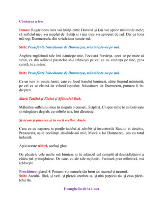 Cântarea a 6-a
Irmos: Rugăciunea mea voi înălţa către Domnul şi Lui voi spune mâhnirile mele;
că sufletul meu s-a umplut de răutăţi şi viaţa mea s-a apropiat de iad. Dar ca Iona
mă rog: Dumnezeule, din stricăciune scoate-mă.
Stih: Preasfântă Născătoare de Dumnezeu, mântuieşte-ne pe noi.
Anghira rugăciunii tale îmi dăruieşte mie, Fecioară Portăriţa, ceea ce pe mare ai
venit, ca din adâncul păcatelor să-i izbăveşti pe cei ce cu credinţă pe tine, prea
curată, te cinstesc.
Stih: Preasfântă Născătoare de Dumnezeu, mântuieşte-ne pe noi.
Ca un turn în pustia lumii, care cu focul harului luminezi, către limanul mântuirii,
pe cei ce se clatină de viforul ispitelor, Născătoare de Dumnezeu, pururea îi în-
dreptezi.
Slavă Tatălui şi Fiului şi Sfântului Duh.
Mâhnirea sufletului meu tu singură o cunoşti, Stăpână. Ci spre mine te milostiveşte
şi mângâiere degrab, cu solirile tale, îmi dăruieşte.
Şi acum şi pururea şi în vecii vecilor. Amin.
Ceea ce cu naşterea ta porţile iadului ai zdrobit şi încuietorile Raiului ai deschis,
Preacurată, uşile pocăinţei deschide-mi mie, Maică a lui Dumnezeu, cea cu totul
îndurată.
Apoi aceste stihiri, acelaşi glas:
De păcatele cele multe mă biruiesc şi în adâncul cel cumplit al deznădăjduirii a
cădea mă primejduiesc. De care, cu ale tale mijlociri, Fecioară prea milostivă, mă
izbăveşte.
Prochimen, glasul 4: Pomeni-voi numele tău întru tot neamul şi neamul.
Stih: Ascultă, fiică, şi vezi, şi pleacă urechea ta, şi uită poporul tău şi casa părin-
telui tău.
Evanghelia de la Luca
 