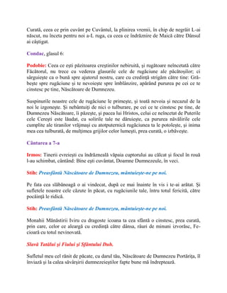 Curată, ceea ce prin cuvânt pe Cuvântul, la plinirea vremii, în chip de negrăit L-ai
născut, nu înceta pentru noi a-L ruga, ca ceea ce îndrăznire de Maică către Dânsul
ai câştigat.
Condac, glasul 6:
Podobie: Ceea ce ești păzitoarea creștinilor nebiruită, și rugătoare neîncetată către
Făcătorul, nu trece cu vederea glasurile cele de rugăciune ale păcătoșilor; ci
sârguiește ca o bună spre ajutorul nostru, care cu credință strigăm către tine: Gră-
bește spre rugăciune și te nevoiește spre îmblânzire, apărând pururea pe cei ce te
cinstesc pe tine, Născătoare de Dumnezeu.
Suspinurile noastre cele de rugăciune le primeşte, şi toată nevoia şi necazul de la
noi le izgoneşte. Şi nebântuiţi de nici o tulburare, pe cei ce te cinstesc pe tine, de
Dumnezeu Născătoare, îi păzeşte, şi pacea lui Hristos, celui ce neîncetat de Puterile
cele Cereşti este lăudat, cu solirile tale ne dăruieşte, ca pururea năvălirile cele
cumplite ale tiranilor vrăjmaşi cu atotputernică rugăciunea ta le potoleşte, şi inima
mea cea tulburată, de mulţimea grijilor celor lumeşti, prea curată, o izbăveşte.
Cântarea a 7-a
Irmos: Tinerii evreieşti cu îndrăzneală văpaia cuptorului au călcat şi focul în rouă
l-au schimbat, cântând: Bine eşti cuvântat, Doamne Dumnezeule, în veci.
Stih: Preasfântă Născătoare de Dumnezeu, mântuieşte-ne pe noi.
Pe fata cea slăbănoagă o ai vindecat, după ce mai înainte în vis i te-ai arătat. Şi
sufletele noastre cele căzute în păcat, cu rugăciunile tale, întru totul fericită, către
pocăinţă le ridică.
Stih: Preasfântă Născătoare de Dumnezeu, mântuieşte-ne pe noi.
Monahii Mănăstirii Iviru cu dragoste icoana ta cea sfântă o cinstesc, prea curată,
prin care, celor ce aleargă cu credinţă către dânsa, râuri de minuni izvorăsc, Fe-
cioară cu totul nevinovată.
Slavă Tatălui şi Fiului şi Sfântului Duh.
Sufletul meu cel rănit de păcate, cu darul tău, Născătoare de Dumnezeu Portăriţa, îl
înviază şi la calea săvârşirii dumnezeieştilor fapte bune mă îndreptează.
 