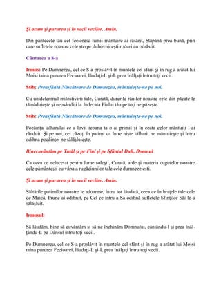 Şi acum şi pururea şi în vecii vecilor. Amin.
Din pântecele tău cel fecioresc lumii mântuire ai răsărit, Stăpână prea bună, prin
care sufletele noastre cele sterpe duhovniceşti roduri au odrăslit.
Cântarea a 8-a
Irmos: Pe Dumnezeu, cel ce S-a proslăvit în muntele cel sfânt şi în rug a arătat lui
Moisi taina pururea Fecioarei, lăudaţi-L şi-L prea înălţaţi întru toţi vecii.
Stih: Preasfântă Născătoare de Dumnezeu, mântuieşte-ne pe noi.
Cu untdelemnul milostivirii tale, Curată, durerile rănilor noastre cele din păcate le
tămăduieşte şi neosândiţi la Judecata Fiului tău pe toţi ne păzeşte.
Stih: Preasfântă Născătoare de Dumnezeu, mântuieşte-ne pe noi.
Pocăinţa tâlharului ce a lovit icoana ta o ai primit şi în ceata celor mântuiţi l-ai
rânduit. Şi pe noi, cei căzuţi în patimi ca între nişte tâlhari, ne mântuieşte şi întru
odihna pocăinţei ne sălăşluieşte.
Binecuvântăm pe Tatăl şi pe Fiul şi pe Sfântul Duh, Domnul
Ca ceea ce neîncetat pentru lume soleşti, Curată, arde şi materia cugetelor noastre
cele pământeşti cu văpaia rugăciunilor tale cele dumnezeieşti.
Şi acum şi pururea şi în vecii vecilor. Amin.
Săltările patimilor noastre le adoarme, întru tot lăudată, ceea ce în braţele tale cele
de Maică, Prunc ai odihnit, pe Cel ce întru a Sa odihnă sufletele Sfinţilor Săi le-a
sălăşluit.
Irmosul:
Să lăudăm, bine să cuvântăm şi să ne închinăm Domnului, cântându-I şi prea înăl-
ţându-L pe Dânsul întru toţi vecii.
Pe Dumnezeu, cel ce S-a proslăvit în muntele cel sfânt şi în rug a arătat lui Moisi
taina pururea Fecioarei, lăudaţi-L şi-L prea înălţaţi întru toţi vecii.
 