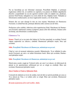 Nu ne încredinţa pe noi folosinţei omeneşti, Preasfântă Stăpână, ci primeşte
rugăciunea robilor tăi, că scârbele ne cuprind şi nu putem să răbdăm săgetăturile
dracilor; acoperământ nu ne-am agonisit nicăieri unde să scăpăm noi, păcătoşii,
pururea fiind biruiţi; mângâiere nu avem afară de tine, Stăpâna lumii. Nădejdea şi
folositoarea credincioşilor, nu trece rugăciunile noastre, ci le fă de folos.
Nimeni din cei care aleargă la tine nu iese ruşinat, Născătoare de Dumnezeu
Fecioară; ci cerând bun dar, primeşte dăruirea către cererea cea de folos.
Prefacerea celor scârbiţi, izbăvirea celor neputincioşi fiind, Născătoare de Dumne-
zeu Fecioară, mântuieşte cetatea şi poporul, pacea celor din războaie, liniştea celor
înviforaţi, una folositoare a credincioşilor.
Cântarea a 7-a
Irmos: Tinerii cei ce au mers din Iudeea în Vavilon oarecând, cu credinţa Treimii
văpaia cuptorului au călcat-o, cântând: Dumnezeul părinţilor noştri, bine eşti
cuvântat.
Stih: Preasfântă Născătoare de Dumnezeu, mântuieşte-ne pe noi.
Când ai vrut să tocmeşti mântuirea noastră, Mântuitorule, Te-ai sălăşluit în pân-
tecele Fecioarei, pe care o ai arătat folositoare lumii. Bine eşti cuvântat, Dumne-
zeul părinţilor noştri.
Stih: Preasfântă Născătoare de Dumnezeu, mântuieşte-ne pe noi.
Maică prea curată, roagă pe Voitorul milei, pe care L-ai născut, să izbăvească de
păcate şi de spurcăciunea sufletească pe cei ce strigă cu credinţă: Bine eşti
cuvântat, Dumnezeul părinţilor noştri.
Slavă Tatălui şi Fiului şi Sfântului Duh.
Comoară de mântuire şi izvor de curăţie, turn de tărie şi uşă de pocăinţă, pe ceea ce
Te-a născut pe Tine, o ai arătat celor ce strigă: Bine eşti cuvântat, Dumnezeul
părinţilor noştri.
Şi acum şi pururea şi în vecii vecilor. Amin.
 