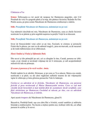 Cântarea a 9-a
Irmos: Înfricoşatu-s-a tot auzul de nespusa lui Dumnezeu pogorâre, căci Cel
Preaînalt de voie S-a pogorât până şi la trup, din pântece fecioresc făcându-Se Om.
Pentru aceea, pe prea curata Născătoare de Dumnezeu credincioşii o mărim.
Stih: Preasfântă Născătoare de Dumnezeu, mântuieşte-ne pe noi.
Uşa mântuirii deschide-mi mie, Născătoare de Dumnezeu, ceea ce cheile fecioriei
nestricate le-ai păstrat şi prin negrăită naşterea ta porţile Vieţii le-ai descuiat.
Stih: Preasfântă Născătoare de Dumnezeu, mântuieşte-ne pe noi.
Izvor de binecuvântări verşi celor ce pe tine, Fecioară, te cinstesc şi poruncile
Fiului tău le păzesc, pe care cu de-adinsul roagă-L, prea nevinovată, ca de necazuri
şi de toată mâhniciunea să ne izbăvească.
Slavă Tatălui şi Fiului şi Sfântului Duh.
Din nevoi şi din primejdii pe noi, cei ce alergăm la tine, Curată, pururea ne izbă-
veşte, şi pe văzuţii şi nevăzuţii vrăjmaşi de tot îi nimiceşte, şi sub acoperământul
milostivirii tale ne primeşte.
Şi acum şi pururea şi în vecii vecilor. Amin.
Porţile iadului le-ai zdrobit, Hristoase, şi pe ceea ce Te-a născut, Maica cea curată,
nestricată o ai păzit, cu ale cărei rugăciuni sufletele noastre de ale vrăjmaşului
ispite le izbăveşte şi întru plinirea poruncilor Tale le întăreşte.
Cuvine-se cu adevărat să te fericim, Născătoare de Dumnezeu, cea pururea
fericită și prea nevinovată și Maica Dumnezeului nostru. Ceea ce ești mai
cinstită decât heruvimii și mai mărită fără de asemănare decât serafimii, care
fără stricăciune pe Dumnezeu Cuvântul ai născut, pe tine, cea cu adevărat
Născătoare de Dumnezeu, te mărim.
Apoi aceste tropare ale Născătoarei de Dumnezeu, glasul 8:
Bucură-te, Portăriţă bună, uşa cea către Rai a Ivirului, scutul onahilor şi nebiruita
biruinţă a credincioşilor. Nu înceta a mijloci pentru noi, ticăloşii robii tăi, cei aflaţi
pururea în scârbe şi în nevoi.
 